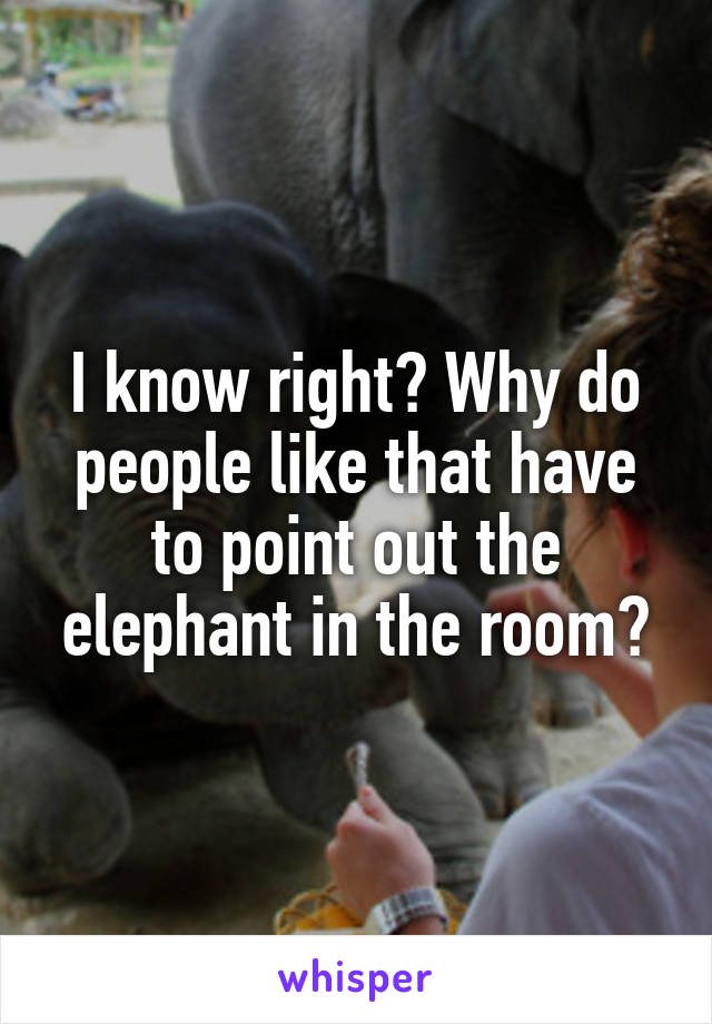 I know right? Why do people like that have to point out the elephant in the room?