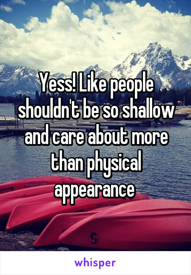 Yess! Like people shouldn't be so shallow and care about more than physical appearance 