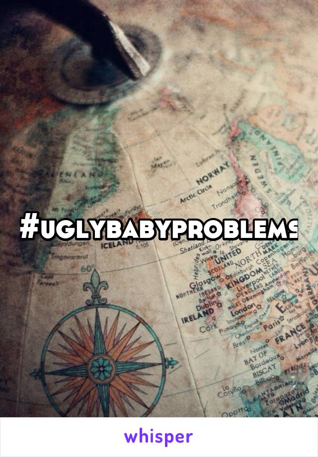 #uglybabyproblems