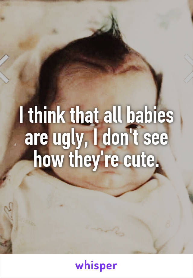 I think that all babies are ugly, I don't see how they're cute.