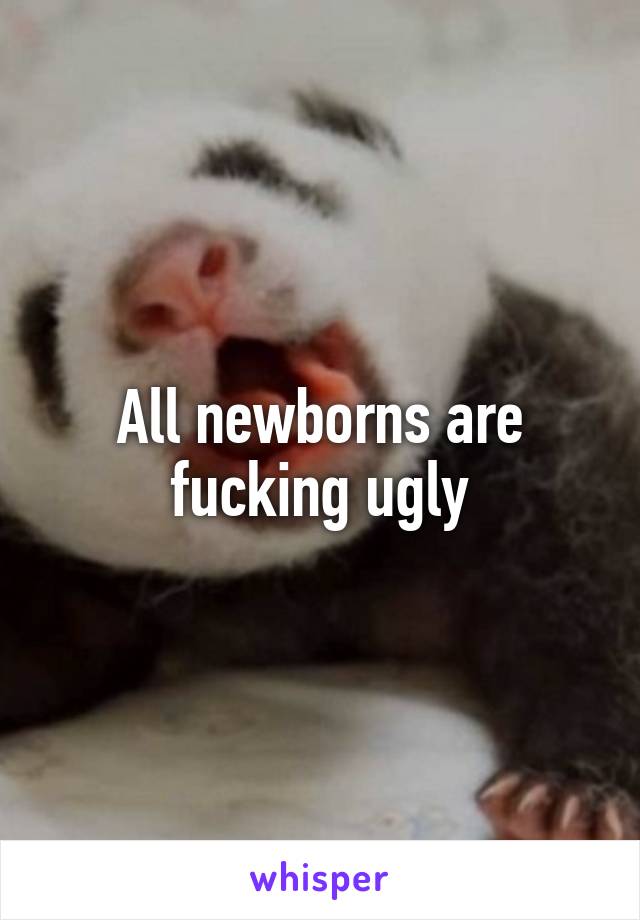 All newborns are fucking ugly