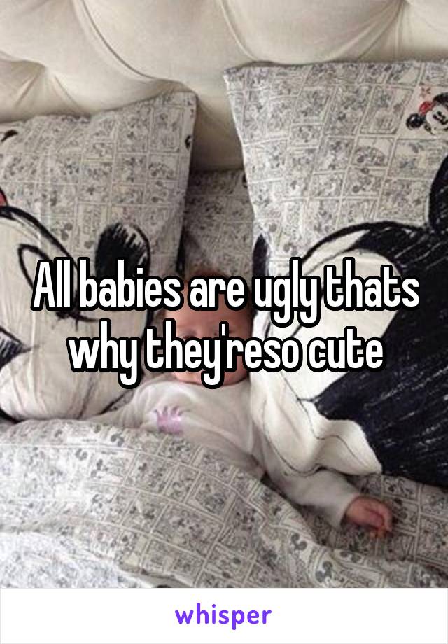 All babies are ugly thats why they'reso cute