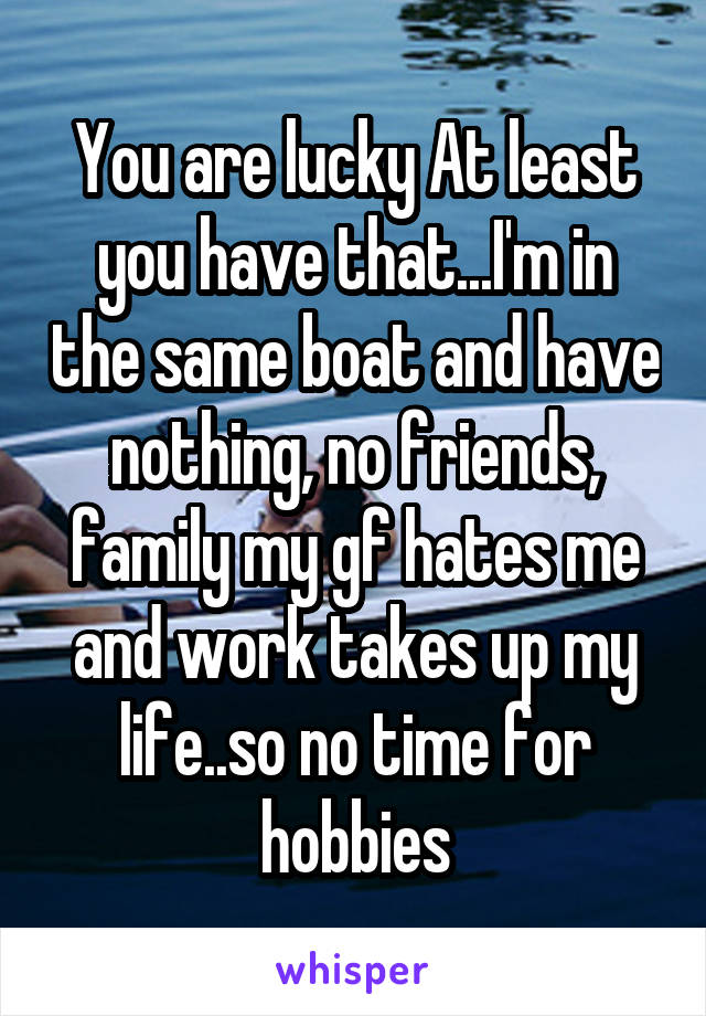 You are lucky At least you have that...I'm in the same boat and have nothing, no friends, family my gf hates me and work takes up my life..so no time for hobbies