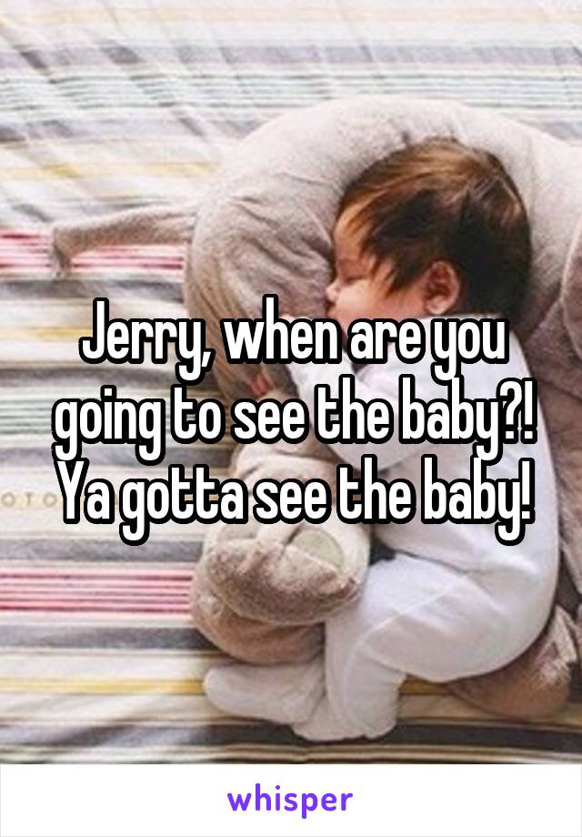 Jerry, when are you going to see the baby?! Ya gotta see the baby!