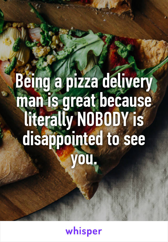 Being a pizza delivery man is great because literally NOBODY is disappointed to see you.