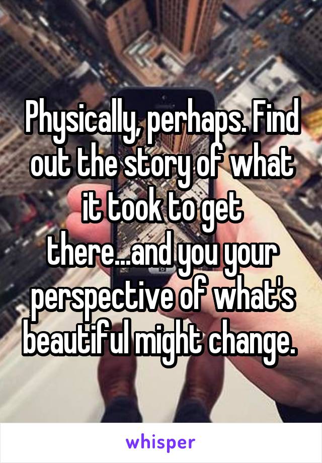 Physically, perhaps. Find out the story of what it took to get there...and you your perspective of what's beautiful might change. 