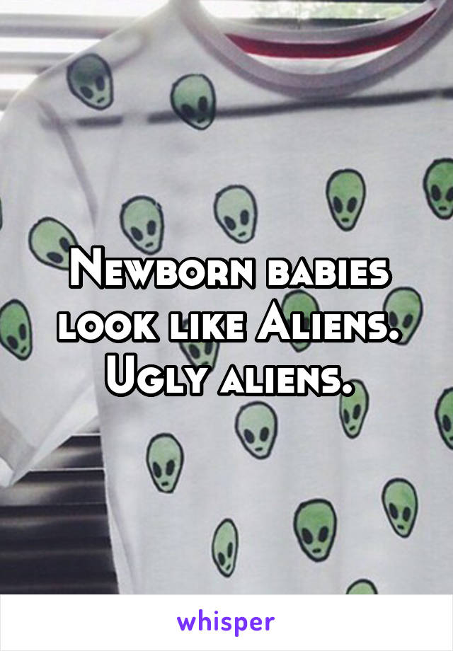 Newborn babies look like Aliens. Ugly aliens.