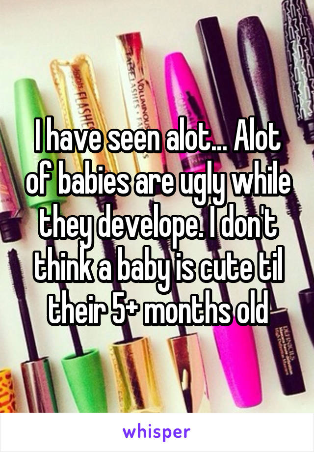 I have seen alot... Alot of babies are ugly while they develope. I don't think a baby is cute til their 5+ months old