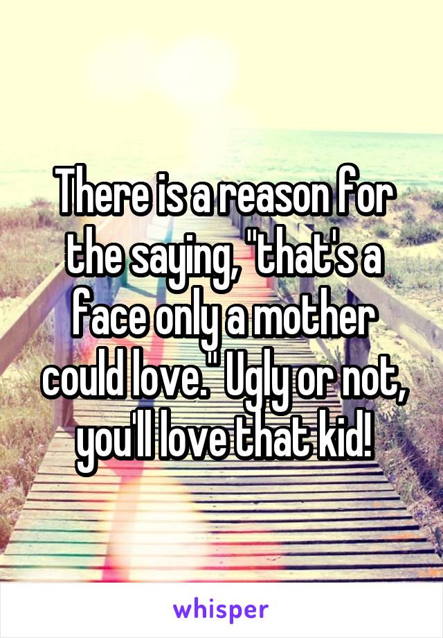 There is a reason for the saying, "that's a face only a mother could love." Ugly or not, you'll love that kid!