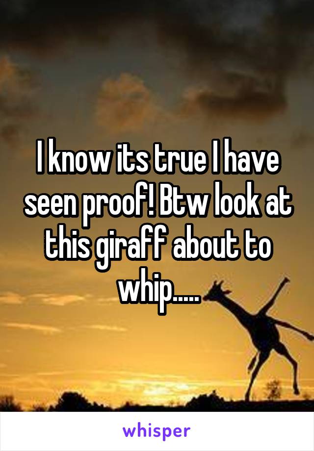 I know its true I have seen proof! Btw look at this giraff about to whip.....