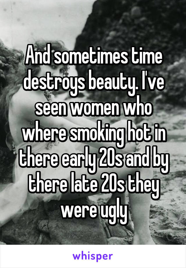 And sometimes time destroys beauty. I've seen women who where smoking hot in there early 20s and by there late 20s they were ugly