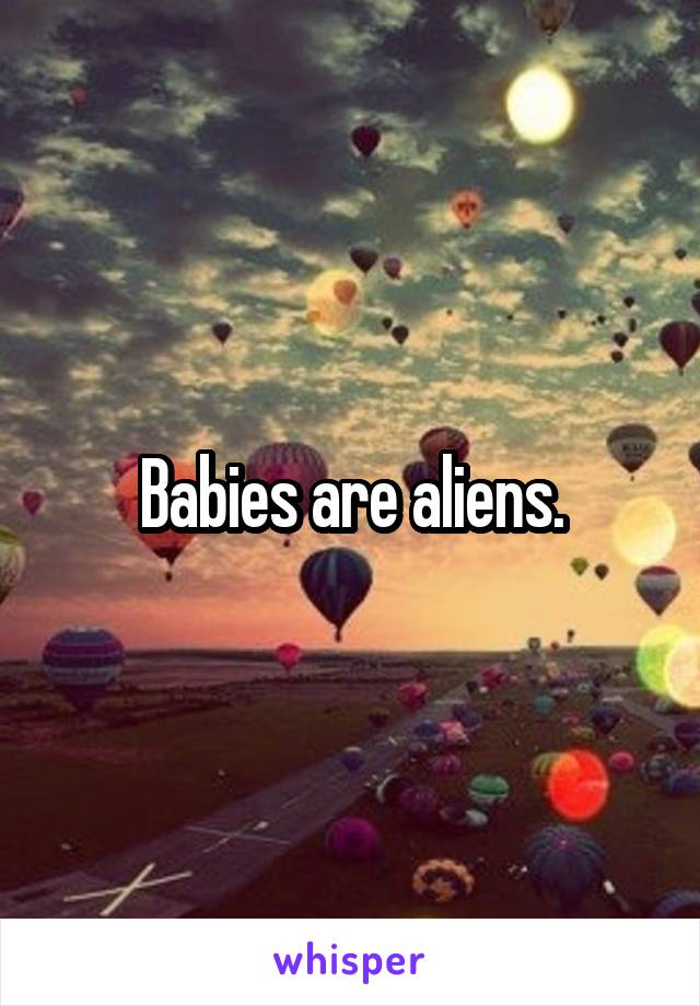 Babies are aliens.