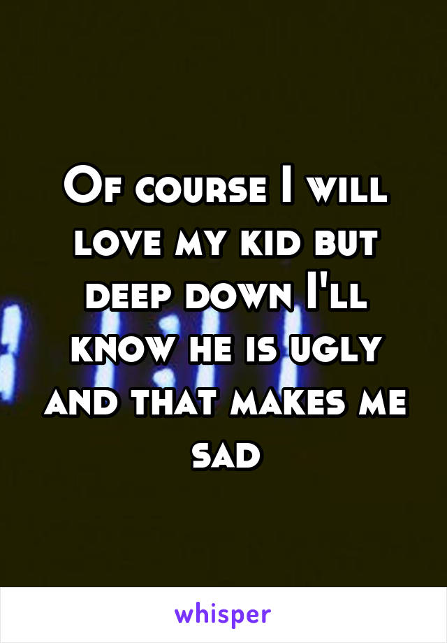 Of course I will love my kid but deep down I'll know he is ugly and that makes me sad