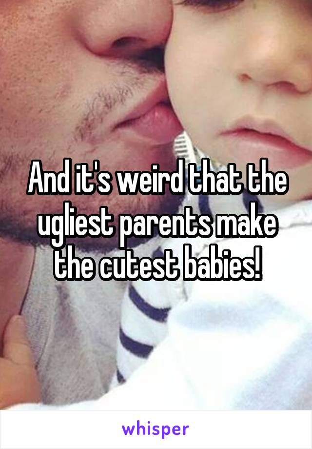 And it's weird that the ugliest parents make the cutest babies!