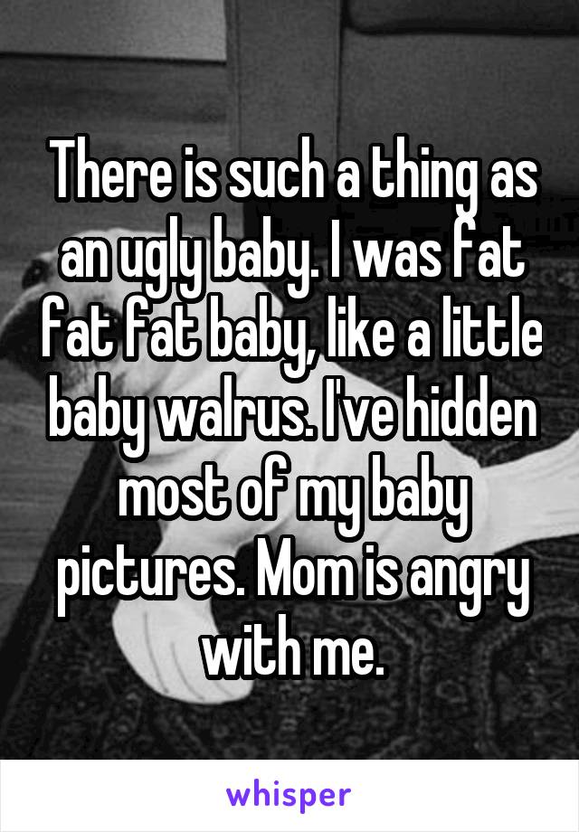 There is such a thing as an ugly baby. I was fat fat fat baby, like a little baby walrus. I've hidden most of my baby pictures. Mom is angry with me.