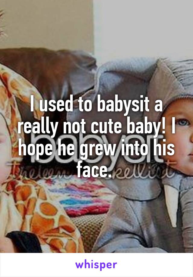 I used to babysit a really not cute baby! I hope he grew into his face. 