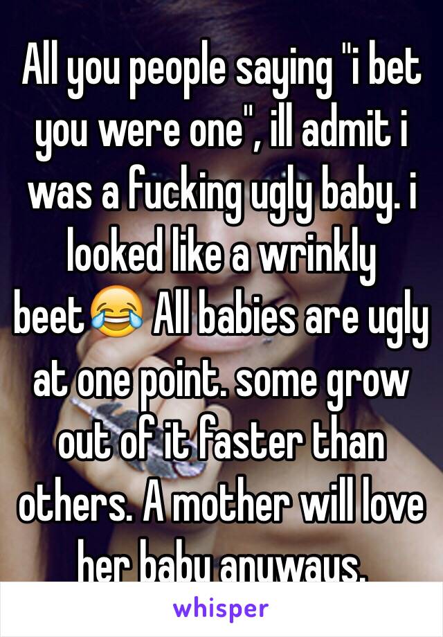 All you people saying "i bet you were one", ill admit i was a fucking ugly baby. i looked like a wrinkly beet😂 All babies are ugly at one point. some grow out of it faster than others. A mother will love her baby anyways.