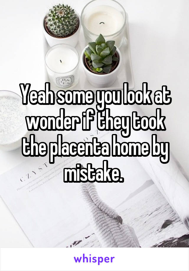 Yeah some you look at wonder if they took the placenta home by mistake. 