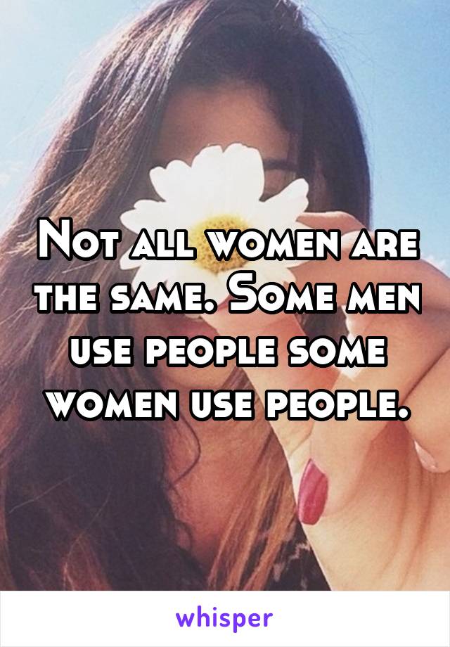 Not all women are the same. Some men use people some women use people.