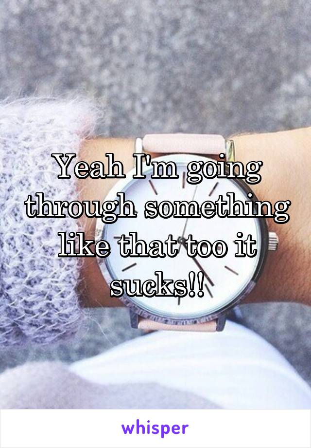 Yeah I'm going through something like that too it sucks!!