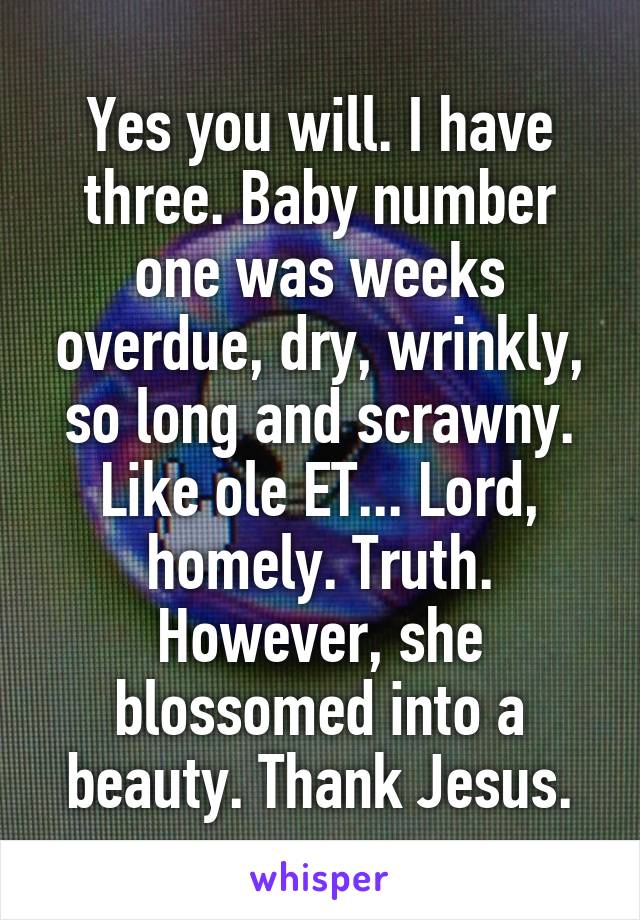 Yes you will. I have three. Baby number one was weeks overdue, dry, wrinkly, so long and scrawny. Like ole ET... Lord, homely. Truth.
However, she blossomed into a beauty. Thank Jesus.