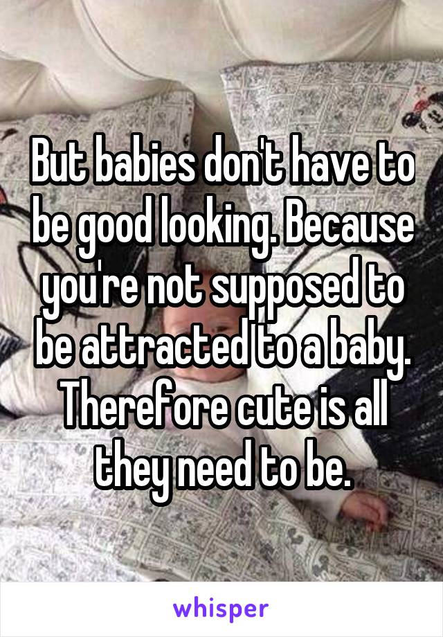 But babies don't have to be good looking. Because you're not supposed to be attracted to a baby. Therefore cute is all they need to be.