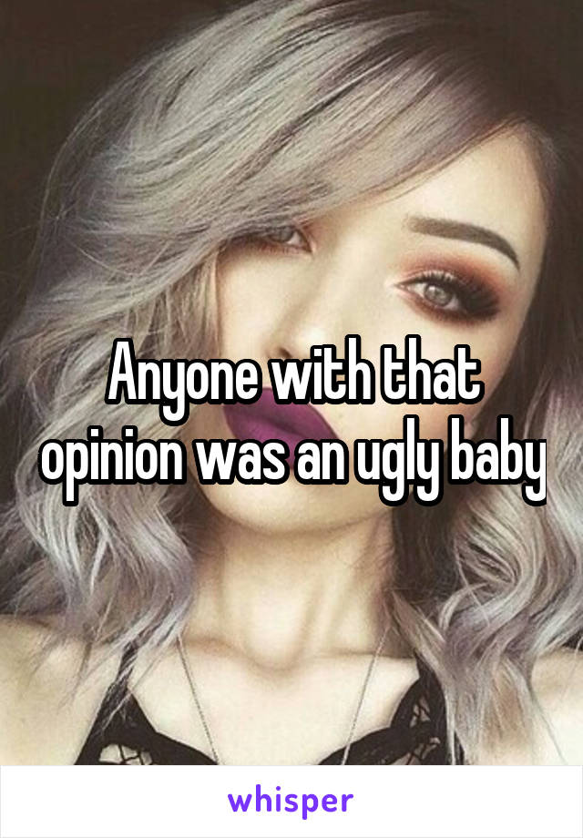 Anyone with that opinion was an ugly baby