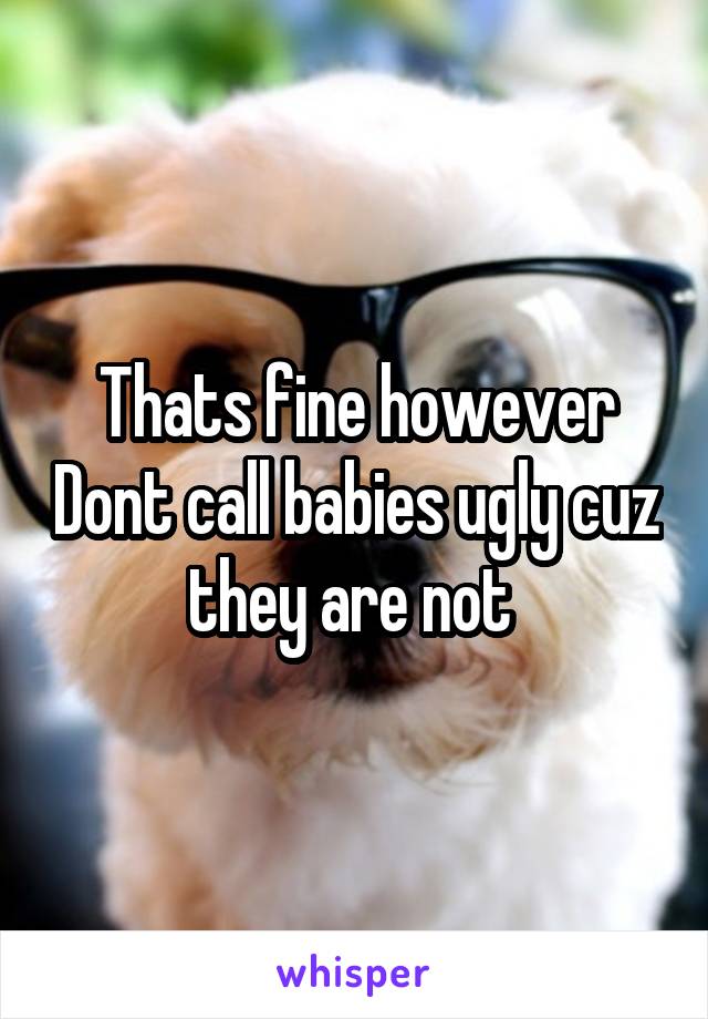 Thats fine however Dont call babies ugly cuz they are not 