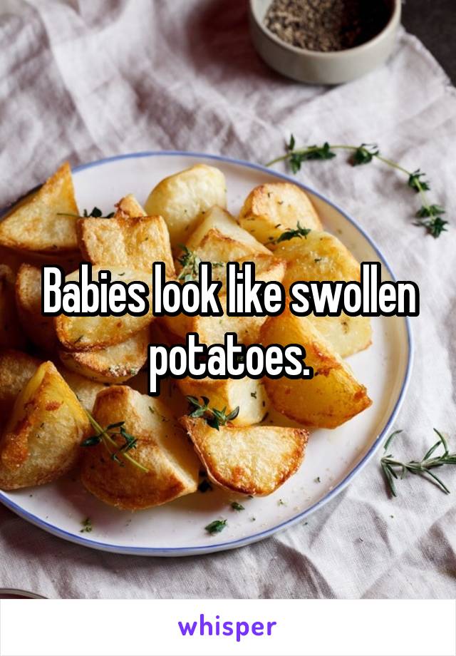 Babies look like swollen potatoes.