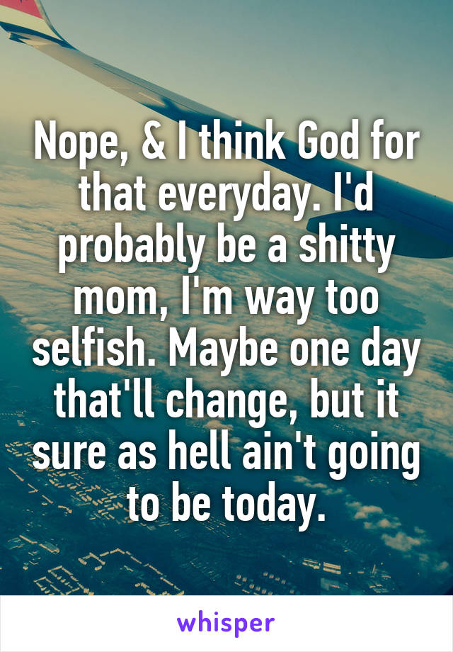 Nope, & I think God for that everyday. I'd probably be a shitty mom, I'm way too selfish. Maybe one day that'll change, but it sure as hell ain't going to be today.