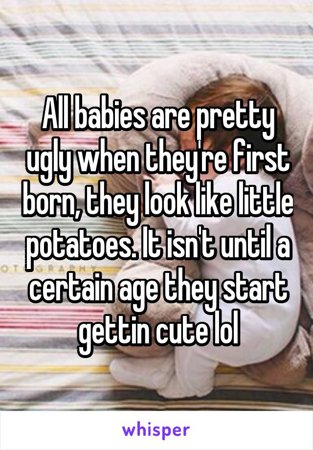 All babies are pretty ugly when they're first born, they look like little potatoes. It isn't until a certain age they start gettin cute lol