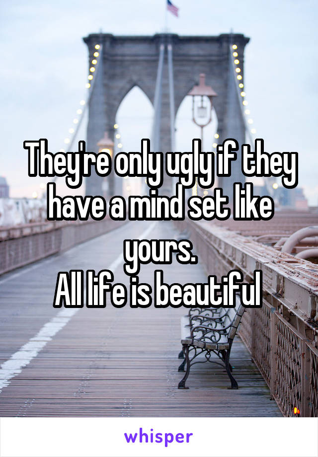 They're only ugly if they have a mind set like yours.
All life is beautiful 