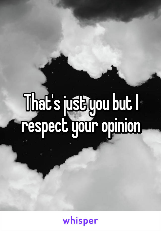 That's just you but I respect your opinion