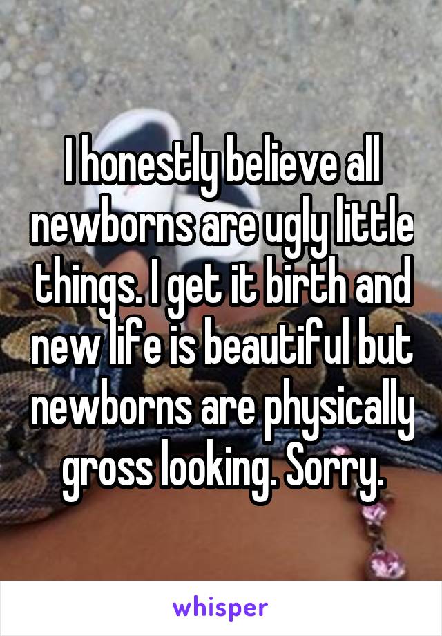 I honestly believe all newborns are ugly little things. I get it birth and new life is beautiful but newborns are physically gross looking. Sorry.