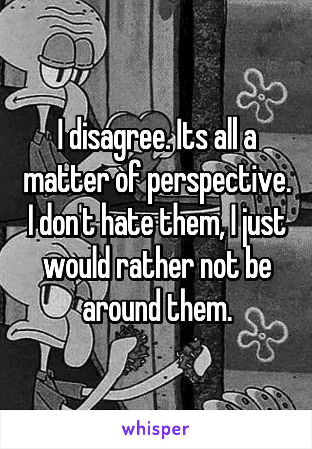 I disagree. Its all a matter of perspective. I don't hate them, I just would rather not be around them.