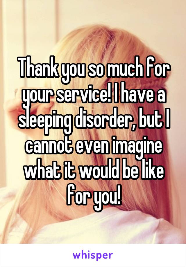 Thank you so much for your service! I have a sleeping disorder, but I cannot even imagine what it would be like for you!