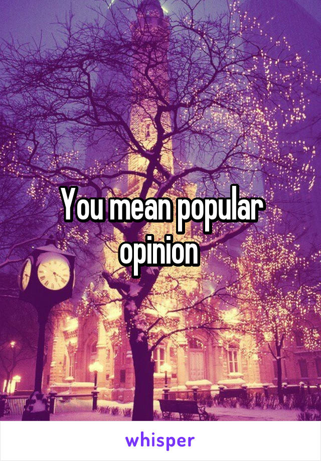 You mean popular opinion 