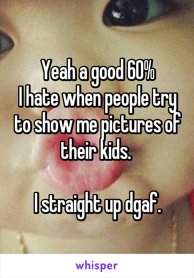 Yeah a good 60%
I hate when people try to show me pictures of their kids. 

I straight up dgaf.