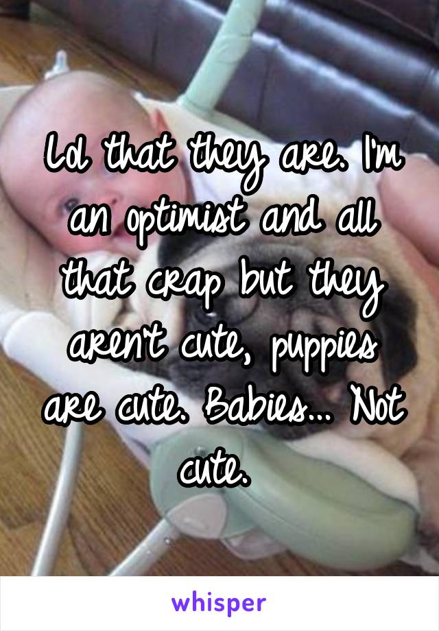 Lol that they are. I'm an optimist and all that crap but they aren't cute, puppies are cute. Babies... Not cute. 