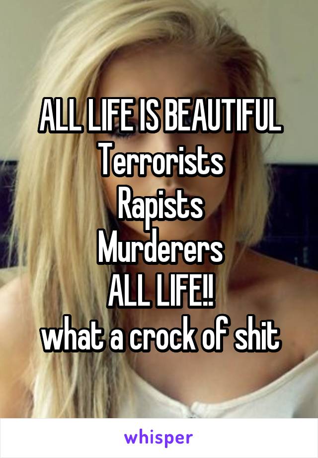 ALL LIFE IS BEAUTIFUL
Terrorists
Rapists
Murderers
ALL LIFE!!
what a crock of shit