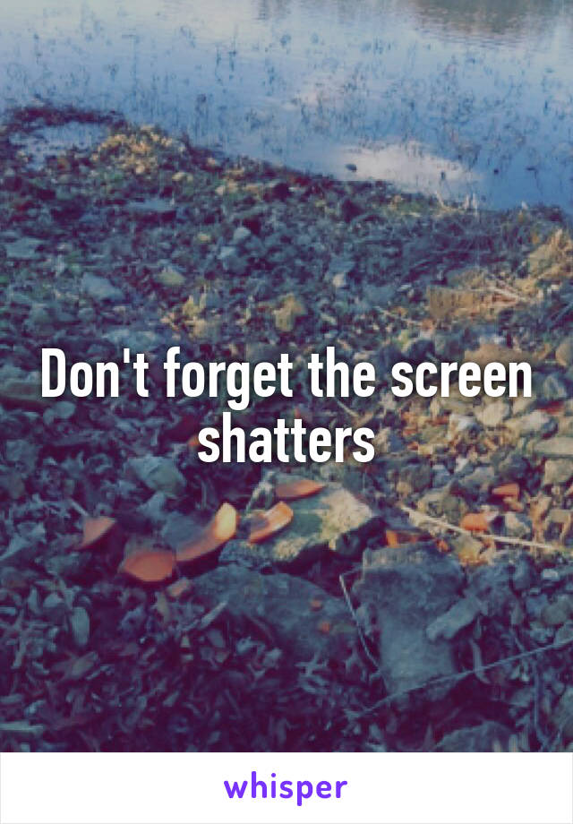 Don't forget the screen shatters