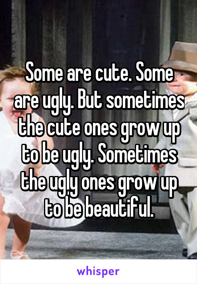 Some are cute. Some are ugly. But sometimes the cute ones grow up to be ugly. Sometimes the ugly ones grow up to be beautiful.