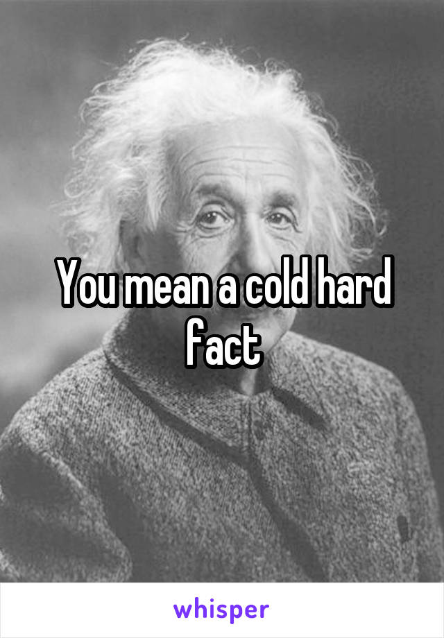 You mean a cold hard fact