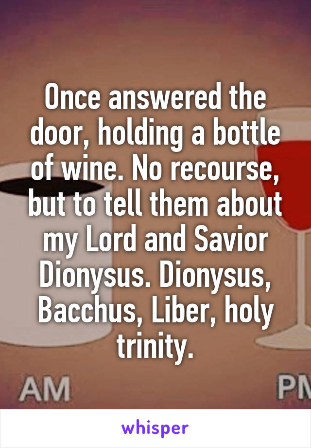 Once answered the door, holding a bottle of wine. No recourse, but to tell them about my Lord and Savior Dionysus. Dionysus, Bacchus, Liber, holy trinity.