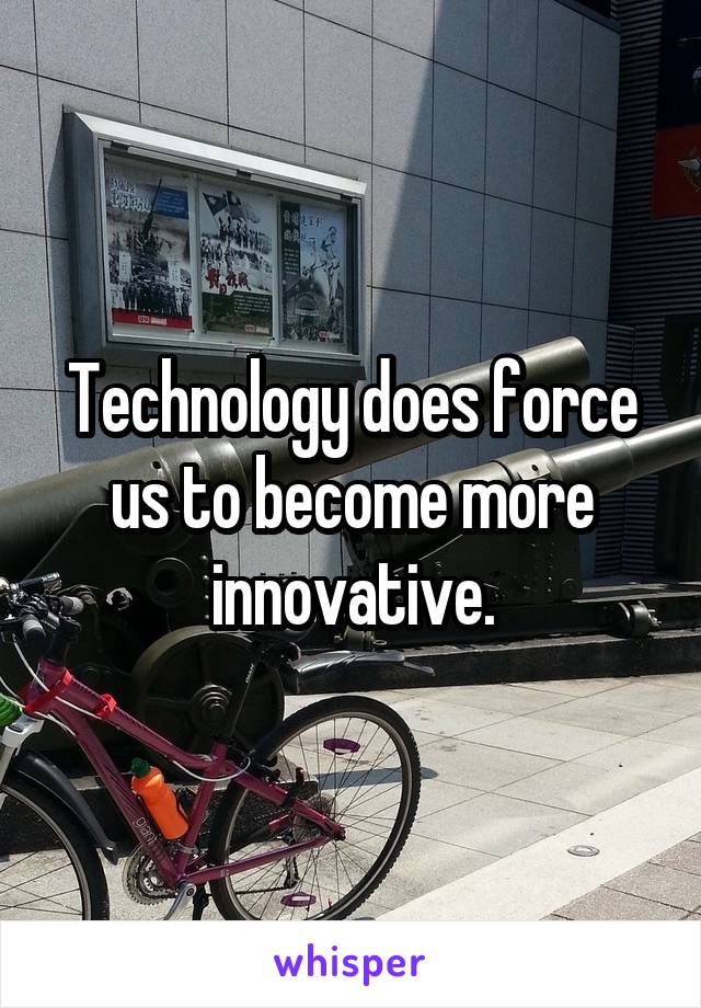 Technology does force us to become more innovative.