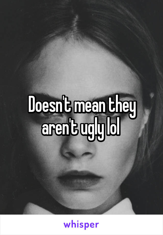 Doesn't mean they aren't ugly lol 