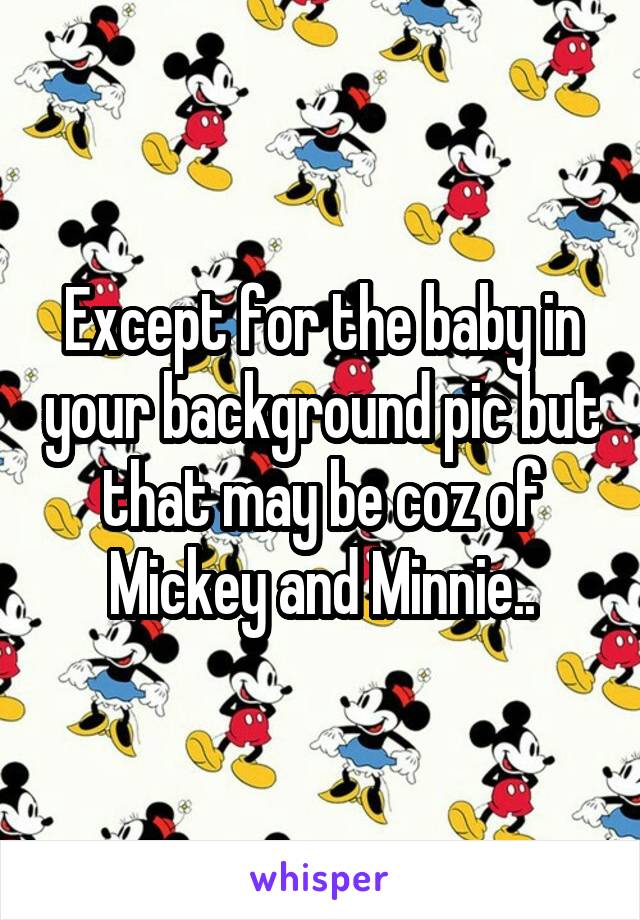 Except for the baby in your background pic but that may be coz of Mickey and Minnie..