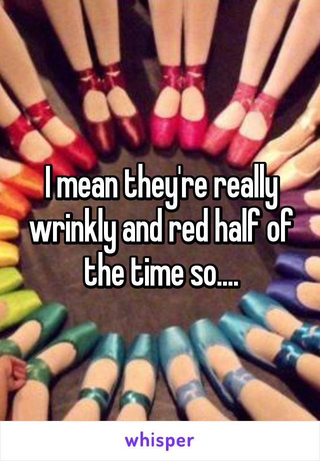 I mean they're really wrinkly and red half of the time so....