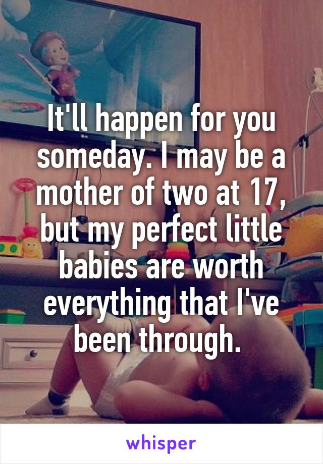 It'll happen for you someday. I may be a mother of two at 17, but my perfect little babies are worth everything that I've been through. 