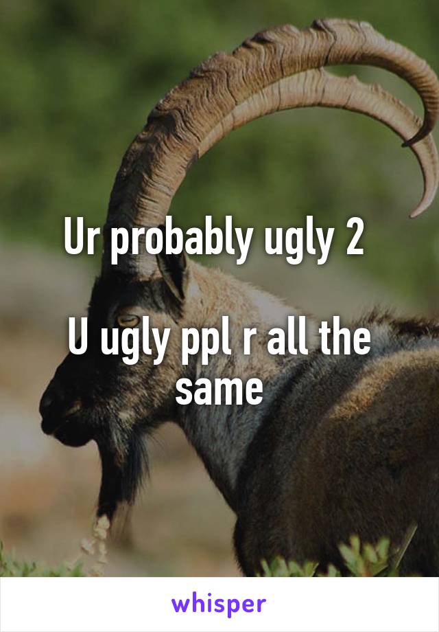 Ur probably ugly 2 

U ugly ppl r all the same